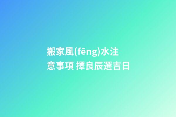 搬家風(fēng)水注意事項 擇良辰選吉日